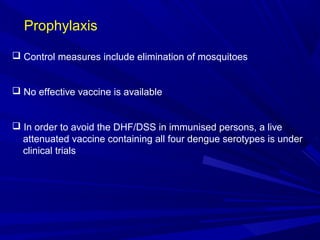 Prophylaxis
 Control measures include elimination of mosquitoes
 No effective vaccine is available
 In order to avoid the DHF/DSS in immunised persons, a live
attenuated vaccine containing all four dengue serotypes is under
clinical trials
 