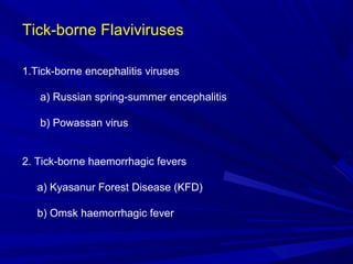 Tick-borne Flaviviruses
1.Tick-borne encephalitis viruses
a) Russian spring-summer encephalitis
b) Powassan virus
2. Tick-borne haemorrhagic fevers
a) Kyasanur Forest Disease (KFD)
b) Omsk haemorrhagic fever
 