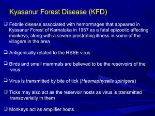 Kyasanur Forest Disease (KFD)
 Febrile disease associated with hemorrhages that appeared in
Kyasanur Forest of Karnataka in 1957 as a fatal epizootic affecting
monkeys, along with a severe prostrating illness in some of the
villagers in the area
 Antigenically related to the RSSE virus
 Birds and small mammals are believed to be the reservoirs of the
virus
 Virus is transmitted by bite of tick (Haemaphysalis spinigera)
 Ticks may also act as the reservoir hosts as virus is transmitted
transovarially in them
 Monkeys act as amplifier hosts
 