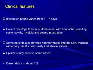 Clinical features
 Incubation period varies from 3 – 7 days
 Patient develops fever of sudden onset with headache, vomiting,
conjunctivitis, myalgia and severe prostration
 Some patients also develop haemorrhages into the skin, mucosa,
alimentary canal, chest cavity and also in viscera
 Epistaxis may occur in some cases
 Case fatality is about 5 %
 