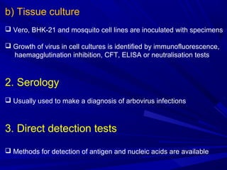 b) Tissue culture
 Vero, BHK-21 and mosquito cell lines are inoculated with specimens
 Growth of virus in cell cultures is identified by immunofluorescence,
haemagglutination inhibition, CFT, ELISA or neutralisation tests
2. Serology
 Usually used to make a diagnosis of arbovirus infections
3. Direct detection tests
 Methods for detection of antigen and nucleic acids are available
 