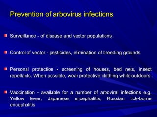 Prevention of arbovirus infections
Prevention of arbovirus infections
Surveillance
Surveillance - of disease and vector populations
- of disease and vector populations
Control of vector
Control of vector - pesticides, elimination of breeding grounds
- pesticides, elimination of breeding grounds
Personal protection
Personal protection - screening of houses, bed nets, insect
- screening of houses, bed nets, insect
repellants.
repellants. When possible, wear protective clothing while outdoors
When possible, wear protective clothing while outdoors
Vaccination
Vaccination - available for a number of arboviral infections e.g.
- available for a number of arboviral infections e.g.
Yellow fever, Japanese encephalitis, Russian tick-borne
Yellow fever, Japanese encephalitis, Russian tick-borne
encephalitis
encephalitis
 