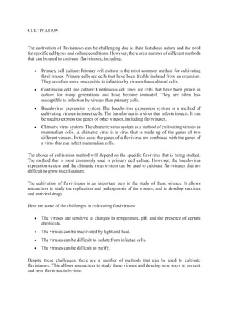 CULTIVATION
The cultivation of flaviviruses can be challenging due to their fastidious nature and the need
for specific cell types and culture conditions. However, there are a number of different methods
that can be used to cultivate flaviviruses, including:
• Primary cell culture: Primary cell culture is the most common method for cultivating
flaviviruses. Primary cells are cells that have been freshly isolated from an organism.
They are often more susceptible to infection by viruses than cultured cells.
• Continuous cell line culture: Continuous cell lines are cells that have been grown in
culture for many generations and have become immortal. They are often less
susceptible to infection by viruses than primary cells.
• Baculovirus expression system: The baculovirus expression system is a method of
cultivating viruses in insect cells. The baculovirus is a virus that infects insects. It can
be used to express the genes of other viruses, including flaviviruses.
• Chimeric virus system: The chimeric virus system is a method of cultivating viruses in
mammalian cells. A chimeric virus is a virus that is made up of the genes of two
different viruses. In this case, the genes of a flavivirus are combined with the genes of
a virus that can infect mammalian cells.
The choice of cultivation method will depend on the specific flavivirus that is being studied.
The method that is most commonly used is primary cell culture. However, the baculovirus
expression system and the chimeric virus system can be used to cultivate flaviviruses that are
difficult to grow in cell culture.
The cultivation of flaviviruses is an important step in the study of these viruses. It allows
researchers to study the replication and pathogenesis of the viruses, and to develop vaccines
and antiviral drugs.
Here are some of the challenges in cultivating flaviviruses:
• The viruses are sensitive to changes in temperature, pH, and the presence of certain
chemicals.
• The viruses can be inactivated by light and heat.
• The viruses can be difficult to isolate from infected cells.
• The viruses can be difficult to purify.
Despite these challenges, there are a number of methods that can be used to cultivate
flaviviruses. This allows researchers to study these viruses and develop new ways to prevent
and treat flavivirus infections.
 