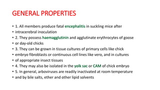 GENERAL PROPERTIES
• 1. All members produce fatal in suckling mice after
• intracerebral inoculation
• 2. They possess and agglutinate erythrocytes of goose
• or day-old chicks
• 3. They can be grown in tissue cultures of primary cells like chick
• embryo fibroblasts or continuous cell lines like vero, and in cultures
• of appropriate insect tissues
• 4. They may also be isolated in the or of chick embryo
• 5. In general, arboviruses are readily inactivated at room temperature
• and by bile salts, ether and other lipid solvents
 