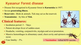 Kyasanur Forest disease
26
 Disease first recognized in Kyasanur forest in Karnataka in 1957.
 Severe prostrating illness.
 Reservoirs - Birds & animals. Tick may act as the reservoir.
 Transmission – by bite of Tick.
Clinical features:
 Incubation period: 3 – 7days
 Patient develops fever of sudden onset.
 Headache, vomiting, conjunctivitis, myalgia and sever prostration.
 Massive hemorrhages in alimentary canal, chest cavity and epistaxis may
occur.
 Case fatality – 5%.  Vaccination – killed KFD vaccine.
 