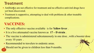 Treatment
: Antibiotics are not effective for treatment and no effective antiviral drugs have
yet been discovered.
 Treatment is supportive, attempting to deal with problems & other treatable
complications.
VACCINES:
 The only effective vaccine available is for Yellow fever .
 It is a live attenuated vaccine known as 17 – D strain .
 The vaccine is administered subcutaneously in one dose , with a booster dose
every 10 years .
 Recommended to travelers to endemic areas.
 Should not be given to children less than 9-months.
30
 