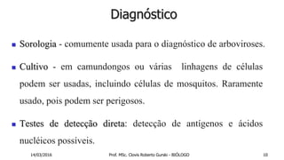Diagnóstico
 Sorologia - comumente usada para o diagnóstico de arboviroses.
 Cultivo - em camundongos ou várias linhagens de células
podem ser usadas, incluindo células de mosquitos. Raramente
usado, pois podem ser perigosos.
 Testes de detecção direta: detecção de antígenos e ácidos
nucléicos possíveis.
14/03/2016 Prof. MSc. Clovis Roberto Gurski - BIÓLOGO 10
 