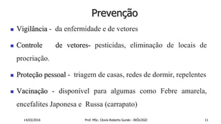 Prevenção
 Vigilância - da enfermidade e de vetores
 Controle de vetores- pesticidas, eliminação de locais de
procriação.
 Proteção pessoal - triagem de casas, redes de dormir, repelentes
 Vacinação - disponível para algumas como Febre amarela,
encefalites Japonesa e Russa (carrapato)
14/03/2016 Prof. MSc. Clovis Roberto Gurski - BIÓLOGO 11
 
