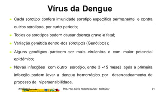  Cada sorotipo confere imunidade sorotipo específica permanente e contra
outros sorotipos, por curto período;
 Todos os sorotipos podem causar doença grave e fatal;
 Variação genética dentro dos sorotipos (Genótipos);
 Alguns genótipos parecem ser mais virulentos e com maior potencial
epidêmico;
 Novas infecções com outro sorotipo, entre 3 -15 meses após a primeira
infecção podem levar a dengue hemorrágico por desencadeamento de
processo de hipersensibilidade.
Vírus da Dengue
14/03/2016 Prof. MSc. Clovis Roberto Gurski - BIÓLOGO 14
 