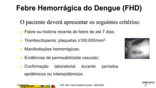  Febre ou história recente de febre de até 7 dias;
 Trombocitopenia: plaquetas ≤100,000/mm3;
 Manifestações hemorrágicas;
 Evidências de permeabilidade vascular;
 Confirmação laboratorial durante períodos
epidêmicos ou interepidêmicos.
O paciente deverá apresentar os seguintes critérios:
Febre Hemorrágica do Dengue (FHD)
(OMS,2015)
14/03/2016 Prof. MSc. Clovis Roberto Gurski - BIÓLOGO 27
 