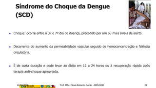  Choque: ocorre entre o 3º e 7º dia de doença, precedido por um ou mais sinais de alerta.
 Decorrente do aumento da permeabilidade vascular seguido de hemoconcentração e falência
circulatória.
 É de curta duração e pode levar ao óbito em 12 a 24 horas ou à recuperação rápida após
terapia anti-choque apropriada.
Síndrome do Choque da Dengue
(SCD)
14/03/2016 Prof. MSc. Clovis Roberto Gurski - BIÓLOGO 28
 
