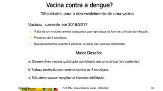 Vacina contra a dengue?
Dificuldades para o desenvolvimento de uma vacina
 Vacinas: somente em 2016/2017
 Falta de um modelo animal adequado que reproduza as formas clínicas da infecção
 Presença de 4 sorotipos
 Questionamentos quanto à eficácia e custo das vacinas oferecidas
Maior Desafio:
a) Desenvolver vacina quádrupla combinada em uma única (tetravalente);
b) Induza proteção permanente contra os 4 sorotipos;
c) Não deve causar reações de hipersensibilidade.
14/03/2016 Prof. MSc. Clovis Roberto Gurski - BIÓLOGO 40
 