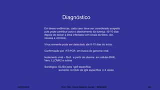Em áreas endêmicas, cada caso deve ser considerado suspeito
pois pode contribuir para o alastramento da doença (6-10 dias
depois de deixar a área infectada com sinais de febre, dor,
náusea e vômitos).
Vírus somente pode ser detectado até 6-10 dias do início.
Confirmação por RT-PCR em busca do genoma viral.
Isolamento viral – fácil: a partir de plasma em células BHK,
Vero, LLCMK2 e outras
Sorológico: ELISA para IgM específica.
aumento no título de IgG específica ≥ 4 vezes
Diagnóstico:
14/03/2016 Prof. MSc. Clovis Roberto Gurski - BIÓLOGO 62
 