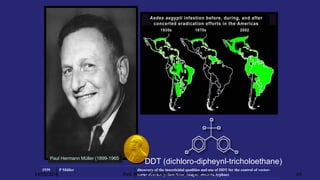 1939 P Müller discovery of the insecticidal qualities and use of DDT for the control of vector-
borne diseases (yellow fever, dengue, malaria, typhus)
Paul Hermann Müller (1899-1965)
DDT (dichloro-dipheynl-tricholoethane)
14/03/2016 Prof. MSc. Clovis Roberto Gurski - BIÓLOGO 64
 