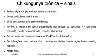 Chikungunya crônica – sinais
 Poliartralgia => pode durar semanas a anos;
 Dores articulares até 2 anos ;
 95% dos adultos são assintomáticos;
 Porém, a maioria se torna desabilitado por meses ou semanas => destreza
reduzida, perda de mobilidade, reações atrasadas;
 Dor articular recorrente ocorre em 30–40% dos infectados;
 Complicações raras: miocardite, meningoencefalite, hemorragias leves, uveite,
retinite.
 Morte rara.
14/03/2016 Prof. MSc. Clovis Roberto Gurski - BIÓLOGO 73
 