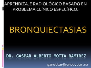 APRENDIZAJE RADIOLÓGICO BASADO EN
   PROBLEMA CLÍNICO ESPECÍFICO.



 BRONQUIECTASIAS

DR. GASPAR ALBERTO MOTTA RAMIREZ
                 gamottar@yahoo.com.mx
 