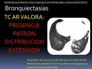 APRENDIZAJE RADIOLÓGICO BASADO EN PROBLEMA CLÍNICO ESPECÍFICO.

Bronquiectasias
TC AR VALORA:
 PRESENCIA
   PATRON
DISTRIBUCION
 EXTENSION
                 Hansell DM. Bronchiectasis. Radiol Clin North Am 36:107-128, 1998
                 McGuinness G, Naidich D. CT of airways disease and bronquiectasis.
                 Radiol Clin North Am 40:1-19, 2002
 