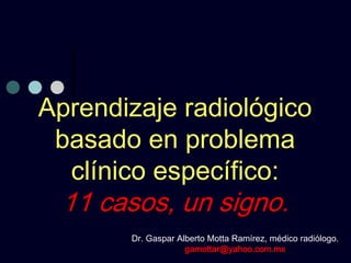 Aprendizaje radiológico
 basado en problema
  clínico específico:
 11 casos, un signo.
       Dr. Gaspar Alberto Motta Ramírez, médico radiólogo.
                    gamottar@yahoo.com.mx
 