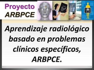 Aprendizaje radiológico
basado en problemas
clínicos específicos,
ARBPCE.
Proyecto
ARBPCE
 