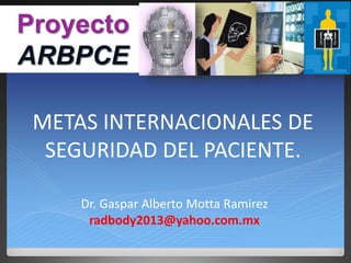 METAS INTERNACIONALES DE
SEGURIDAD DEL PACIENTE.
Dr. Gaspar Alberto Motta Ramirez
radbody2013@yahoo.com.mx
Proyecto
ARBPCE
 