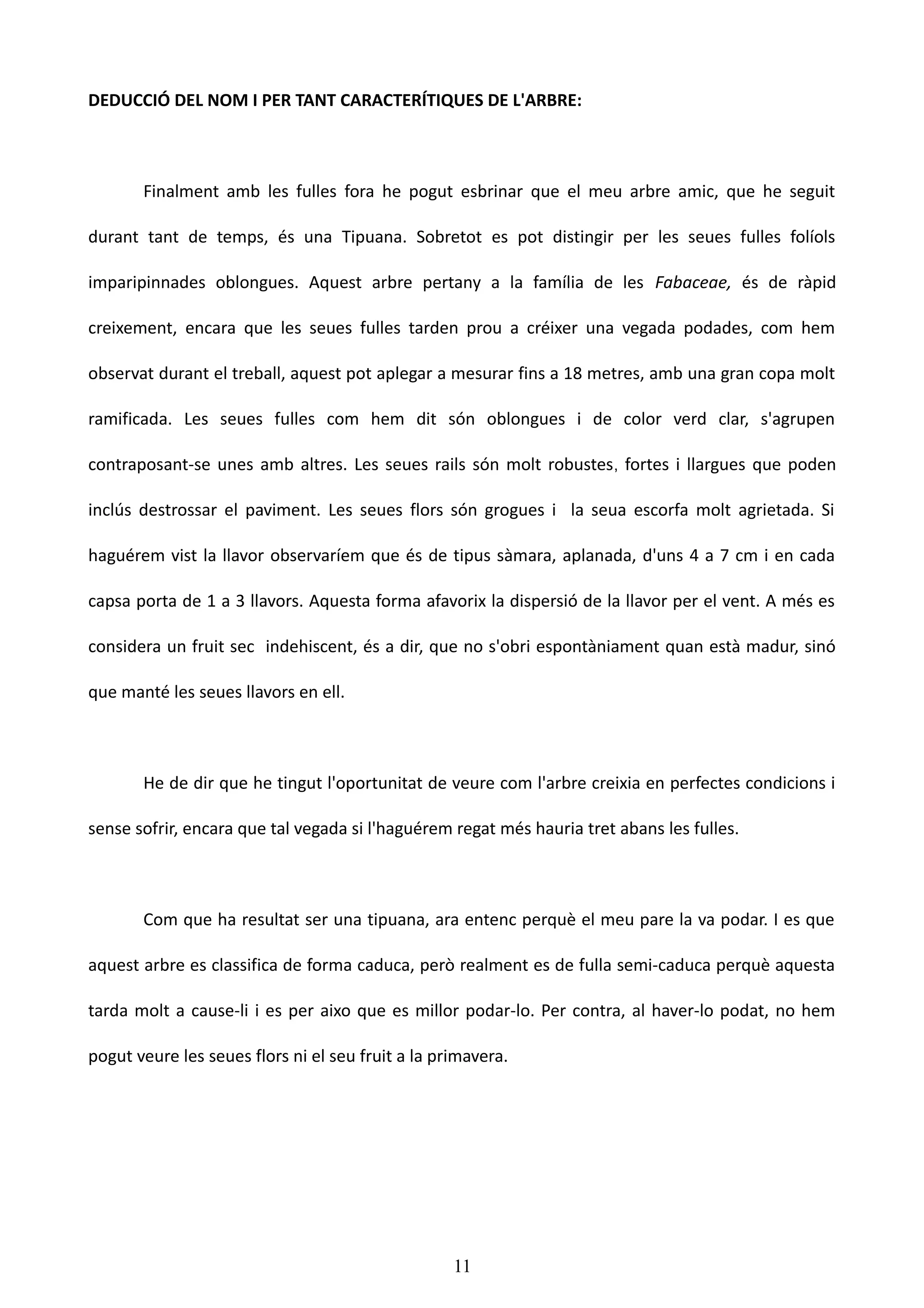DEDUCCIÓ DEL NOM I PER TANT CARACTERÍTIQUES DE L'ARBRE:



       Finalment amb les fulles fora he pogut esbrinar que el meu arbre amic, que he seguit

durant tant de temps, és una Tipuana. Sobretot es pot distingir per les seues fulles folíols

imparipinnades oblongues. Aquest arbre pertany a la família de les Fabaceae, és de ràpid

creixement, encara que les seues fulles tarden prou a créixer una vegada podades, com hem

observat durant el treball, aquest pot aplegar a mesurar fins a 18 metres, amb una gran copa molt

ramificada. Les seues fulles com hem dit són oblongues i de color verd clar, s'agrupen

contraposant-se unes amb altres. Les seues rails són molt robustes , fortes i llargues que poden

inclús destrossar el paviment. Les seues flors són grogues i la seua escorfa molt agrietada. Si

haguérem vist la llavor observaríem que és de tipus sàmara, aplanada, d'uns 4 a 7 cm i en cada

capsa porta de 1 a 3 llavors. Aquesta forma afavorix la dispersió de la llavor per el vent. A més es

considera un fruit sec indehiscent, és a dir, que no s'obri espontàniament quan està madur, sinó

que manté les seues llavors en ell.



       He de dir que he tingut l'oportunitat de veure com l'arbre creixia en perfectes condicions i

sense sofrir, encara que tal vegada si l'haguérem regat més hauria tret abans les fulles.



       Com que ha resultat ser una tipuana, ara entenc perquè el meu pare la va podar. I es que

aquest arbre es classifica de forma caduca, però realment es de fulla semi-caduca perquè aquesta

tarda molt a cause-li i es per aixo que es millor podar-lo. Per contra, al haver-lo podat, no hem

pogut veure les seues flors ni el seu fruit a la primavera.




                                                   11
 