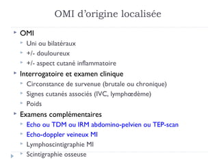 OMI d’origine localisée
   OMI
       Uni ou bilatéraux
       +/- douloureux
       +/- aspect cutané inflammatoire
   Interrogatoire et examen clinique
       Circonstance de survenue (brutale ou chronique)
       Signes cutanés associés (IVC, lymphœdème)
       Poids
   Examens complémentaires
       Echo ou TDM ou IRM abdomino-pelvien ou TEP-scan
       Echo-doppler veineux MI
       Lymphoscintigraphie MI
       Scintigraphie osseuse
 