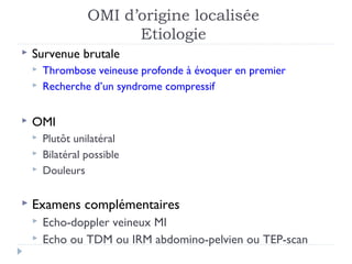 OMI d’origine localisée
                        Etiologie
   Survenue brutale
       Thrombose veineuse profonde à évoquer en premier
       Recherche d’un syndrome compressif


   OMI
       Plutôt unilatéral
       Bilatéral possible
       Douleurs

   Examens complémentaires
       Echo-doppler veineux MI
       Echo ou TDM ou IRM abdomino-pelvien ou TEP-scan
 