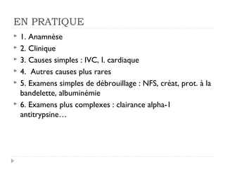 EN PRATIQUE
   1. Anamnèse
   2. Clinique
   3. Causes simples : IVC, I. cardiaque
   4. Autres causes plus rares
   5. Examens simples de débrouillage : NFS, créat, prot. à la
    bandelette, albuminémie
   6. Examens plus complexes : clairance alpha-1
    antitrypsine…
 