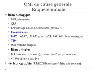 OMI de cause générale
                    Enquête initiale
   Bilan biologique
       NFS, plaquettes
       CRP
       EPP (dosage albumine, bloc béta-gamma ?)
       Créatininémie
       BHC : ASAT, ALAT, gamma-GT, PAL, bilirubine conjuguée
       TSH
       Ionogramme sanguin
       Bilan urinaire
       BU (bandelette urinaire), recherche d’une protéinurie
       +/- Protéinurie des 24h
   +/- Iconographie (RT/ECG/Echo cœur/ Echo abdominale)
 