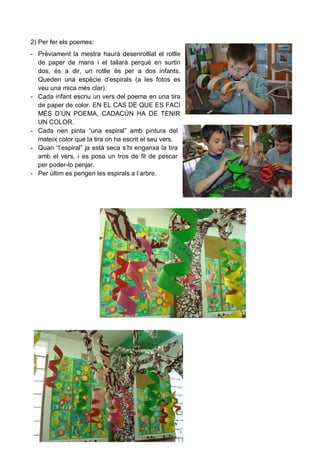 2) Per fer els poemes:
- Prèviament la mestra haurà desenrotllat el rotlle
  de paper de mans i el tallarà perquè en surtin
  dos, és a dir, un rotlle és per a dos infants.
  Queden una espècie d’espirals (a les fotos es
  veu una mica més clar).
- Cada infant escriu un vers del poema en una tira
  de paper de color. EN EL CAS DE QUE ES FACI
  MÉS D’UN POEMA, CADACÚN HA DE TENIR
  UN COLOR.
- Cada nen pinta “una espiral” amb pintura del
  mateix color que la tira on ha escrit el seu vers.
- Quan “l’espiral” ja està seca s’hi enganxa la tira
  amb el vers, i es posa un tros de fil de pescar
  per poder-lo penjar.
- Per últim es pengen les espirals a l’arbre.
 