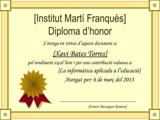 [Institut Martí Franquès]
       Diploma d’honor
        S’atorga en virtut d’aquest document a:

             [Xavi Bates Torres]
pel rendiment excel·lent i per una contribució valuosa a:
                [La informàtica aplicada a l’educació]
                   Atorgat per: 6 de març del 2013



                                 {Ernest Messeguer Romero}
 