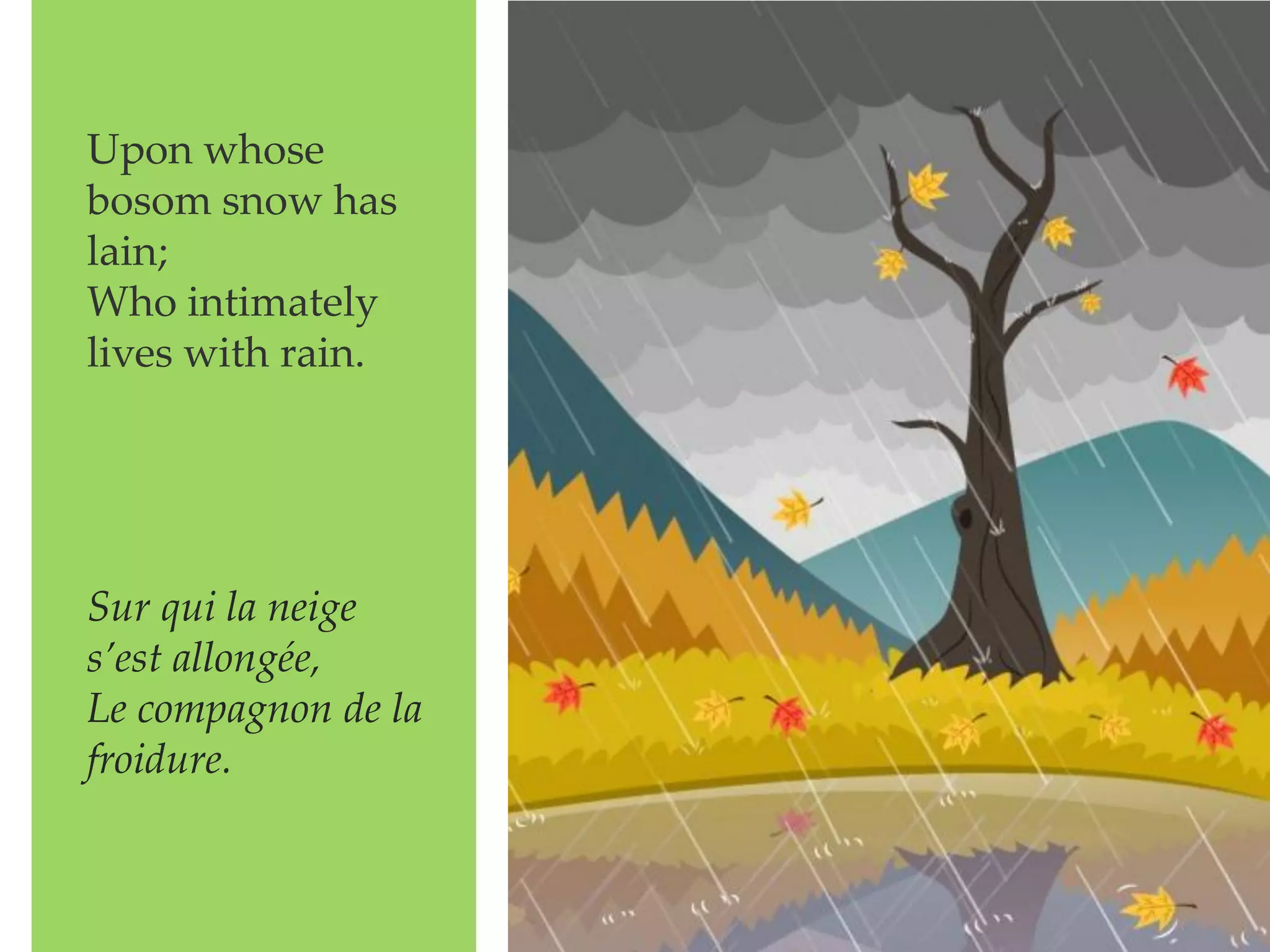 Upon whose
bosom snow has
lain;
Who intimately
lives with rain.
Sur qui la neige
s’est allongée,
Le compagnon de la
froidure.