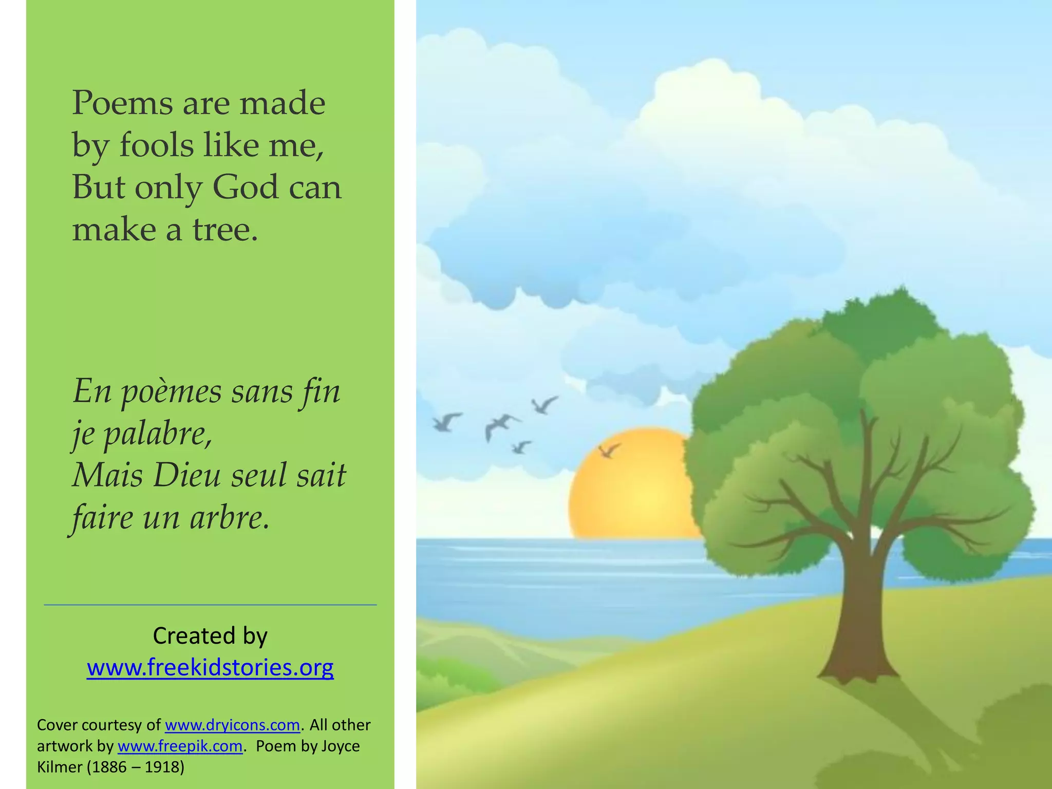 Poems are made
by fools like me,
But only God can
make a tree.
Created by
www.freekidstories.org
Cover courtesy of www.dryicons.com. All other
artwork by www.freepik.com. Poem by Joyce
Kilmer (1886 – 1918)
En poèmes sans fin
je palabre,
Mais Dieu seul sait
faire un arbre.