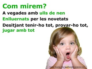 Com mirem? A vegades amb  ulls de nen Enlluernats  per les novetats Desitjant tenir-ho tot, provar-ho tot,  jugar amb tot Imatge: Surprise. http://geoffreywebb.wordpress.com 