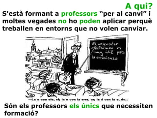 A qui? Són els professors  els únics  que necessiten formació? S'està formant a  professors  “per al canvi” i moltes vegades  no  ho  poden  aplicar perquè treballen en entorns que no volen canviar. 
