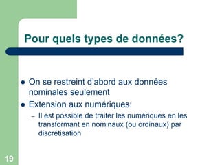 19
Pour quels types de données?
 On se restreint d’abord aux données
nominales seulement
 Extension aux numériques:
– Il est possible de traiter les numériques en les
transformant en nominaux (ou ordinaux) par
discrétisation
 