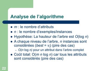 22
Analyse de l’algorithme
 m : le nombre d’attributs
 n : le nombre d’exemples/instances
 Hypothèse: La hauteur de l’arbre est O(log n)
 A chaque niveau de l’arbre, n instances sont
considérées (best = vi) (pire des cas)
– O(n log n) pour un attribut dans l’arbre complet
 Coût total: O(m n log n) car tous les attributs
sont considérés (pire des cas)
 