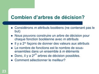 23
Combien d’arbres de décision?
 Considérons m attributs booléens (ne contenant pas le
but)
 Nous pouvons construire un arbre de décision pour
chaque fonction booléenne avec m attributs
 Il y a 2m façons de donner des valeurs aux attributs
 Le nombre de fonctions est le nombre de sous-
ensembles dans un ensemble à m éléments
 Donc, il y a 22m
arbres de décision possibles.
 Comment sélectionner le meilleur?
 