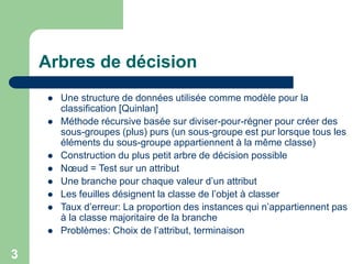 3
Arbres de décision
 Une structure de données utilisée comme modèle pour la
classification [Quinlan]
 Méthode récursive basée sur diviser-pour-régner pour créer des
sous-groupes (plus) purs (un sous-groupe est pur lorsque tous les
éléments du sous-groupe appartiennent à la même classe)
 Construction du plus petit arbre de décision possible
 Nœud = Test sur un attribut
 Une branche pour chaque valeur d’un attribut
 Les feuilles désignent la classe de l’objet à classer
 Taux d’erreur: La proportion des instances qui n’appartiennent pas
à la classe majoritaire de la branche
 Problèmes: Choix de l’attribut, terminaison
 