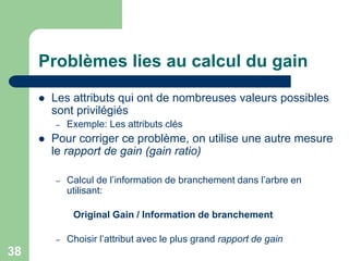 38
Problèmes lies au calcul du gain
 Les attributs qui ont de nombreuses valeurs possibles
sont privilégiés
– Exemple: Les attributs clés
 Pour corriger ce problème, on utilise une autre mesure
le rapport de gain (gain ratio)
– Calcul de l’information de branchement dans l’arbre en
utilisant:
Original Gain / Information de branchement
– Choisir l’attribut avec le plus grand rapport de gain
 