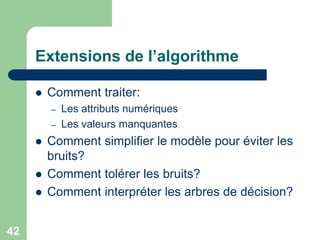 42
Extensions de l’algorithme
 Comment traiter:
– Les attributs numériques
– Les valeurs manquantes
 Comment simplifier le modèle pour éviter les
bruits?
 Comment tolérer les bruits?
 Comment interpréter les arbres de décision?
 