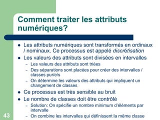 43
Comment traiter les attributs
numériques?
 Les attributs numériques sont transformés en ordinaux
/ nominaux. Ce processus est appelé discrétisation
 Les valeurs des attributs sont divisées en intervalles
– Les valeurs des attributs sont triées
– Des séparations sont placées pour créer des intervalles /
classes pur/e/s
– On détermine les valeurs des attributs qui impliquent un
changement de classes
 Ce processus est très sensible au bruit
 Le nombre de classes doit être contrôlé
– Solution: On spécifie un nombre minimum d’éléments par
intervalle
– On combine les intervalles qui définissent la même classe
 