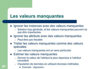 47
Les valeurs manquantes
 Ignorer les instances avec des valeurs manquantes
– Solution trop générale, et les valeurs manquantes peuvent ne
pas être importantes
 Ignorer les attributs avec des valeurs manquantes
– Peut-être pas faisable
 Traiter les valeurs manquantes comme des valeurs
spéciales
– Les valeurs manquantes ont un sens particulier
 Estimer les valeurs manquantes
– Donner la valeur de l’attribut la plus répandue à l’attribut
considéré
– Imputation de données en utilisant diverses méthodes
 Exemple : régression.
 