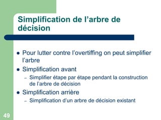 49
Simplification de l’arbre de
décision
 Pour lutter contre l’overtiffing on peut simplifier
l’arbre
 Simplification avant
– Simplifier étape par étape pendant la construction
de l’arbre de décision
 Simplification arrière
– Simplification d’un arbre de décision existant
 