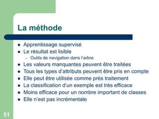 51
La méthode
 Apprentissage supervisé
 Le résultat est lisible
– Outils de navigation dans l’arbre
 Les valeurs manquantes peuvent être traitées
 Tous les types d’attributs peuvent être pris en compte
 Elle peut être utilisée comme près traitement
 La classification d’un exemple est très efficace
 Moins efficace pour un nombre important de classes
 Elle n’est pas incrémentale
 