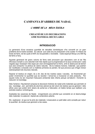 CAMPANYA D'ARBRES DE NADAL

                            L'ARBRE DE LA MEUA ESCOLA


                          CREACIÓ DE LES DECORACIONS
                           AMB MATERIAL RECICLABLE


                                       INTRODUCCIÓ
La generació d'una excesiva quantitat de deixalles domèstiques s'ha convertit en un gran
problema de la nostra societat. Es calcula que cada any es produexien a les ciutats 15 milions de
tones de fems, de les quals el 65% és recuperable o reciclable. Cada espanyol llença uns 500 Kg
de fems a l'any.

Aquesta generació de grans volums de fems està provocant que abocadors com el de l'illa
d'Eivissa s'omplin a una velocitat molt més ràpida que la programada en la seua construcció i cada
vegada sigui necessari més espai per anar emmagatzemant el fems, amb la destrucció de terriori
que això comporta i la pèrdua de valors naturals. De la matexia manera, materials que podrien
ser reutilitzats o emprats com a matèries primeres es perden, fet que provoca que s'hagin d'anar
sobreexplotant els recursos naturals.

Separar el residus en origen, és a dir, des de les nostres cases i escoles, és fonamental per
poder incrementar la quantitat que es reciclen i tornar-los a incorporar al cicle productiu. Per
aquest motiu és tan important l'educació ambiental dels infants perquè col·laborin i fomentin la
reducció i el reciclatge.

Atès l'anterior, l'Ajuntament proposa la decoració d'arbres de nadal amb materials que permetin el
seu reciclatge , així permetrà als alumnes adonar-se del volum de residus que es generen i dels
altres usos que poden tenir abans de portar-se a l'abocador, al mateix temps que realitzen una
activitat creativa i entretinguda.

Acabades les vacances de Nadal, s'organitzarà una activitat que consistirà en el desmuntatge
dels materials i la selecció i dipòsit als contenidors adients.

Els explicaran el que es fa amb els materials i s'executarà un petit taller amb consells per reduir
la quantitat de residus que generam a les cases.
 