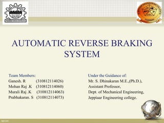 AUTOMATIC REVERSE BRAKING
SYSTEM
Under the Guidance of:
Mr. S. Dhinakaran M.E.,(Ph.D.),
Assistant Professor,
Dept. of Mechanical Engineering,
Jeppiaar Engineering college.
Team Members:
Ganesh. R (310812114026)
Mohan Raj .K (310812114060)
Murali Raj .K (310812114063)
Prabhakaran. S (310812114073)
 
