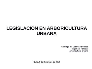 LEGISLACIÓN EN ARBORICULTURA 
URBANA 
Santiago JM Del Pozo Donoso 
Ingeniero Forestal 
Arboricultora Urbana 
Quito, 9 de Diciembre de 2014 
 