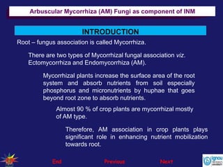 INTRODUCTION
Therefore, AM association in crop plants plays
significant role in enhancing nutrient mobilization
towards root.
End Previous Next
Root – fungus association is called Mycorrhiza.
There are two types of Mycorrhizal fungal association viz.
Ectomycorrhiza and Endomycorrhiza (AM).
Mycorrhizal plants increase the surface area of the root
system and absorb nutrients from soil especially
phosphorus and micronutrients by huphae that goes
beyond root zone to absorb nutrients.
Almost 90 % of crop plants are mycorrhizal mostly
of AM type.
Arbuscular Mycorrhiza (AM) Fungi as component of INM
 