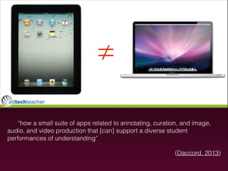 “how a small suite of apps related to annotating, curation, and image,
audio, and video production that [can] support a diverse student
performances of understanding”
(Daccord, 2013)

 